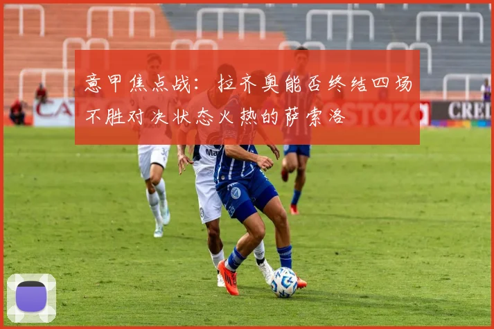 意甲焦点战：拉齐奥能否终结四场不胜对决状态火热的萨索洛