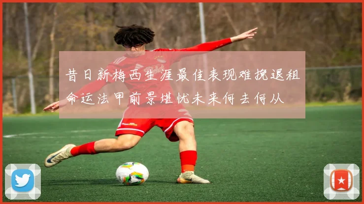 昔日新梅西生涯最佳表现难挽退租命运法甲前景堪忧未来何去何从