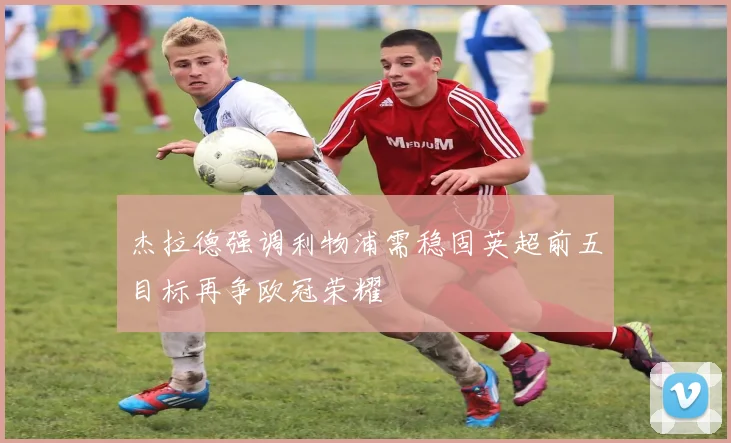 杰拉德强调利物浦需稳固英超前五目标再争欧冠荣耀