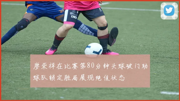 廖荣祥在比赛第80分钟头球破门助球队锁定胜局展现绝佳状态