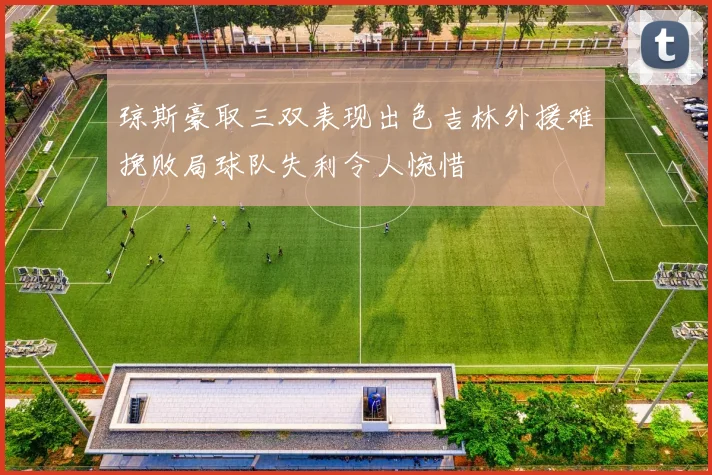 琼斯豪取三双表现出色吉林外援难挽败局球队失利令人惋惜