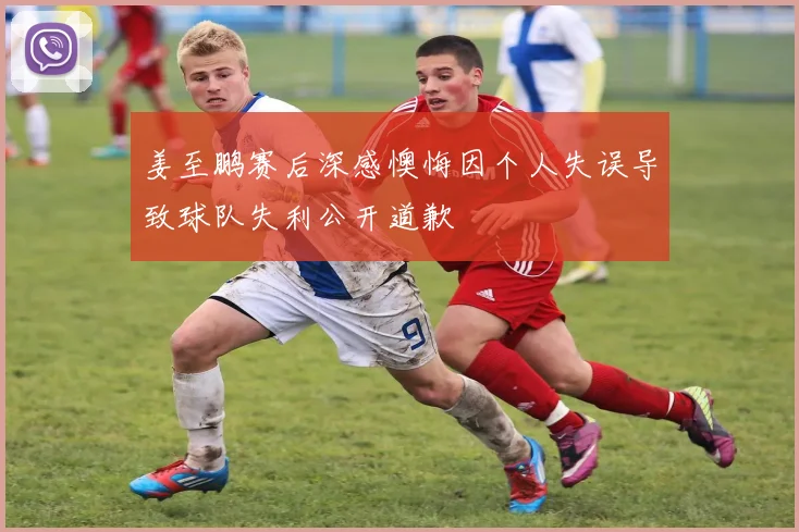 姜至鹏赛后深感懊悔因个人失误导致球队失利公开道歉