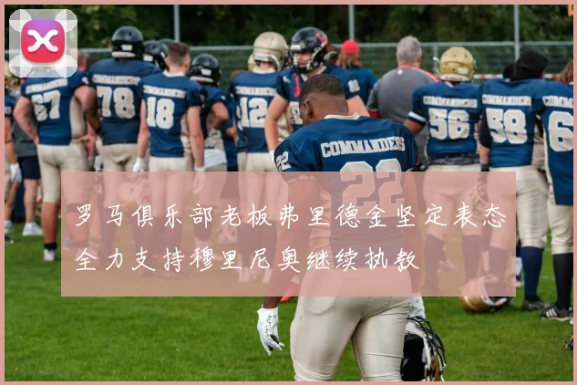 罗马俱乐部老板弗里德金坚定表态全力支持穆里尼奥继续执教